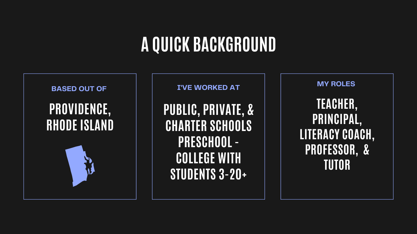A Quick Background:  Based out of Providence, RI; I've worked at public, private, and charter schools from preschool to college; my roles have included teacher, principal, literacy coach, instructional coach, professor, and tutor.