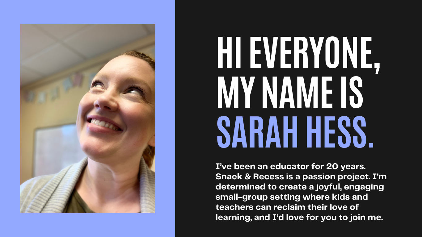 HI everyone, my name is Sarah Hess.  I've been an educator for 20 years.  Snack and Recess is a passion project.  I'm determined to create a joyful, engaging, small-group setting where kids and teacher can reclaim their love of learning, and I'd love for you to join me. 